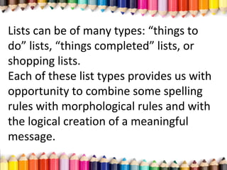Lists can be of many types: “things to
do” lists, “things completed” lists, or
shopping lists.
Each of these list types provides us with
opportunity to combine some spelling
rules with morphological rules and with
the logical creation of a meaningful
message.
 