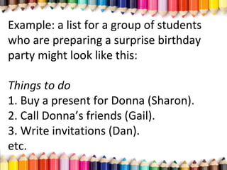 Example: a list for a group of students
who are preparing a surprise birthday
party might look like this:
Things to do
1. Buy a present for Donna (Sharon).
2. Call Donna’s friends (Gail).
3. Write invitations (Dan).
etc.
 