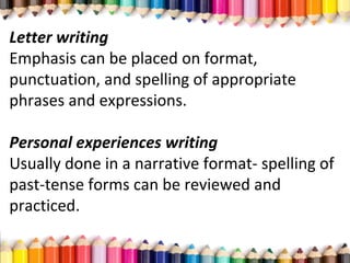 Letter writing
Emphasis can be placed on format,
punctuation, and spelling of appropriate
phrases and expressions.
Personal experiences writing
Usually done in a narrative format- spelling of
past-tense forms can be reviewed and
practiced.
 