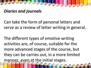Diaries and journals
Can take the form of personal letters and
serve as a review of letter writing in general.
The different types of emotive writing
activities are, of course, suitable for the
more advanced stages of the course, but
they can be carries out, in a more limited
manner, even at the initial stages.
 