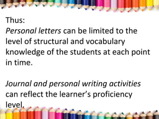 Thus:
Personal letters can be limited to the
level of structural and vocabulary
knowledge of the students at each point
in time.
Journal and personal writing activities
can reflect the learner’s proficiency
level.
 