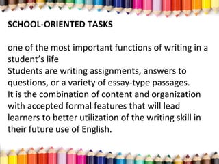 SCHOOL-ORIENTED TASKS
one of the most important functions of writing in a
student’s life
Students are writing assignments, answers to
questions, or a variety of essay-type passages.
It is the combination of content and organization
with accepted formal features that will lead
learners to better utilization of the writing skill in
their future use of English.
 