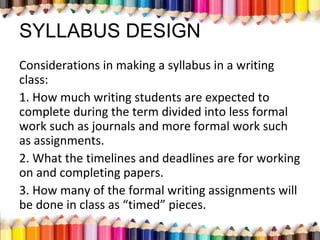 SYLLABUS DESIGN
Considerations in making a syllabus in a writing
class:
1. How much writing students are expected to
complete during the term divided into less formal
work such as journals and more formal work such
as assignments.
2. What the timelines and deadlines are for working
on and completing papers.
3. How many of the formal writing assignments will
be done in class as “timed” pieces.
 