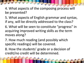4. What aspects of the composing process will
be presented?
5. What aspects of English grammar and syntax,
if any, will be directly addressed to the class?
6. What will be seen to constitute “progress” in
acquiring improved writing skills as the term
moves along?
7. How much reading (and possibly which
specific readings) will be covered.
8. How the students’ grade or a decision of
credit/no credit will be determined.
 