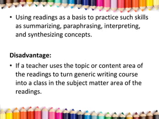 • Using readings as a basis to practice such skills
as summarizing, paraphrasing, interpreting,
and synthesizing concepts.
Disadvantage:
• If a teacher uses the topic or content area of
the readings to turn generic writing course
into a class in the subject matter area of the
readings.
 