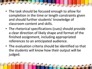• The task should be focused enough to allow for
completion in the time or length constraints given
and should further students’ knowledge of
classroom content and skills.
• The rhetorical specifications (cues) should provide
a clear direction of likely shape and format of the
finished assignment, including appropriated
references to an anticipated audience.
• The evaluation criteria should be identified so that
the students will know how their output will be
judged.
 