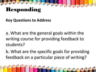Responding
Key Questions to Address
a. What are the general goals within the
writing course for providing feedback to
students?
b. What are the specific goals for providing
feedback on a particular piece of writing?
 