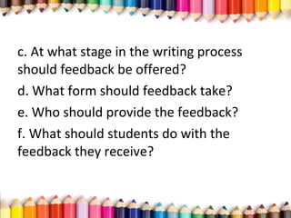 c. At what stage in the writing process
should feedback be offered?
d. What form should feedback take?
e. Who should provide the feedback?
f. What should students do with the
feedback they receive?
 