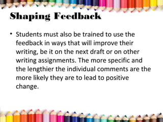 Shaping Feedback
• Students must also be trained to use the
feedback in ways that will improve their
writing, be it on the next draft or on other
writing assignments. The more specific and
the lengthier the individual comments are the
more likely they are to lead to positive
change.
 