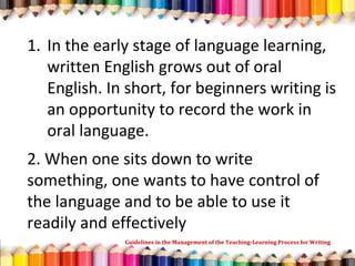 1. In the early stage of language learning,
written English grows out of oral
English. In short, for beginners writing is
an opportunity to record the work in
oral language.
2. When one sits down to write
something, one wants to have control of
the language and to be able to use it
readily and effectively
Guidelines in the Management of the Teaching-Learning Process for Writing
 