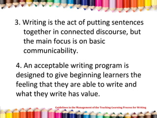 3. Writing is the act of putting sentences
together in connected discourse, but
the main focus is on basic
communicability.
4. An acceptable writing program is
designed to give beginning learners the
feeling that they are able to write and
what they write has value.
Guidelines in the Management of the Teaching-Learning Process for Writing
 