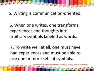 5. Writing is communication-oriented.
6. When one writes, one transforms
experiences and thoughts into
arbitrary symbols labeled as words.
7. To write well at all, one must have
had experiences and must be able to
use one or more sets of symbols.
Guidelines in the Management of the Teaching-Learning Process for Writing
 