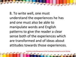 8. To write well, one must
understand the experiences he has
and one must also be able to
manipulate words and English
patterns to give the reader a clear
sense both of the experiences which
are transformed and of ideas about
attitudes towards those experiences.
Guidelines in the Management of the Teaching-Learning Process for Writing
 