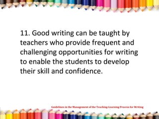 11. Good writing can be taught by
teachers who provide frequent and
challenging opportunities for writing
to enable the students to develop
their skill and confidence.
Guidelines in the Management of the Teaching-Learning Process for Writing
 