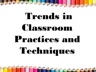Trends in
Classroom
Practices and
Techniques
 