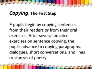 Copying: The First Step
pupils begin by copying sentences
from their readers or from their oral
exercises. After several practice
exercises on sentence copying, the
pupils advance to copying paragraphs,
dialogues, short conversations, and lines
or stanzas of poetry.
 