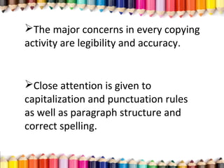 The major concerns in every copying
activity are legibility and accuracy.
Close attention is given to
capitalization and punctuation rules
as well as paragraph structure and
correct spelling.
 