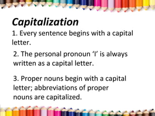 Capitalization
1. Every sentence begins with a capital
letter.
2. The personal pronoun ‘I’ is always
written as a capital letter.
3. Proper nouns begin with a capital
letter; abbreviations of proper
nouns are capitalized.
 