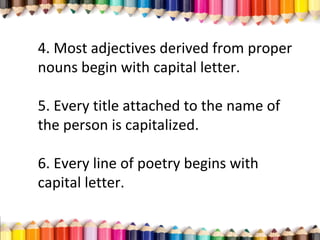 4. Most adjectives derived from proper
nouns begin with capital letter.
5. Every title attached to the name of
the person is capitalized.
6. Every line of poetry begins with
capital letter.
 