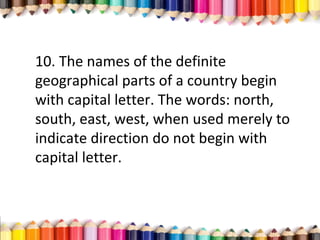 10. The names of the definite
geographical parts of a country begin
with capital letter. The words: north,
south, east, west, when used merely to
indicate direction do not begin with
capital letter.
 