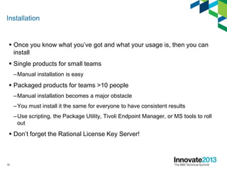 Installation
 Once you know what you’ve got and what your usage is, then you can
install
 Single products for small teams
–Manual installation is easy
 Packaged products for teams >10 people
–Manual installation becomes a major obstacle
–You must install it the same for everyone to have consistent results
–Use scripting, the Package Utility, Tivoli Endpoint Manager, or MS tools to roll
out
 Don’t forget the Rational License Key Server!
10
 