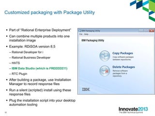 Customized packaging with Package Utility
 Part of “Rational Enterprise Deployment”
 Can combine multiple products into one
installation image
 Example: RDiSOA version 8.5
– Rational Developer for i
– Rational Business Developer
– HATS
– IBM Data Studio (which is FREEEEE!!!)
– RTC Plugin
 After building a package, use Installation
Manager to record response files
 Run a silent (scripted) install using these
response files
 Plug the installation script into your desktop
automation tooling
12
 