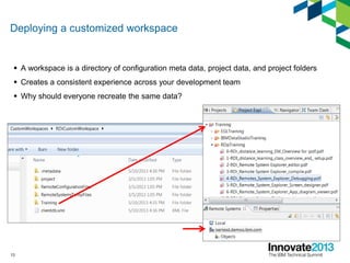 Deploying a customized workspace
 A workspace is a directory of configuration meta data, project data, and project folders
 Creates a consistent experience across your development team
 Why should everyone recreate the same data?
13
 