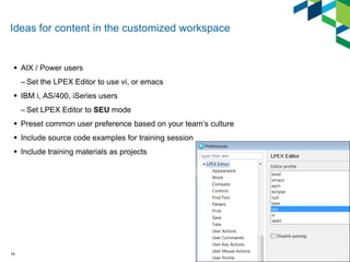 Ideas for content in the customized workspace
 AIX / Power users
– Set the LPEX Editor to use vi, or emacs
 IBM i, AS/400, iSeries users
– Set LPEX Editor to SEU mode
 Preset common user preference based on your team’s culture
 Include source code examples for training session
 Include training materials as projects
14
 