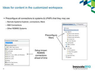 Ideas for content in the customized workspace
 Preconfigure all connections to systems & LPAR’s that they may use
– Remote Systems Explorer, connections, filters
– DB2 Connections
– Other RDBMS Systems
15
Preconfigure
filters
Setup known
RDBMS
connections
ahead of time
 