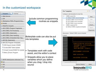 In the customized workspace
Include common programming
routines as snippets
Boilerplate code can also be put
into templates
 Templates work with code
assist, and the editor’s context
 Snippets allow you to place
variables which you define
when you drag / drop into
source
16
 