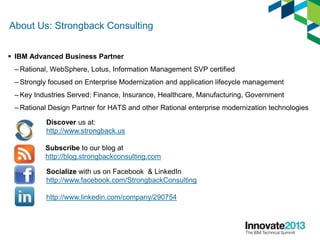 About Us: Strongback Consulting
 IBM Advanced Business Partner
– Rational, WebSphere, Lotus, Information Management SVP certified
– Strongly focused on Enterprise Modernization and application lifecycle management
– Key Industries Served: Finance, Insurance, Healthcare, Manufacturing, Government
– Rational Design Partner for HATS and other Rational enterprise modernization technologies
Discover us at:
http://www.strongback.us
Subscribe to our blog at
http://blog.strongbackconsulting.com
Socialize with us on Facebook & LinkedIn
http://www.facebook.com/StrongbackConsulting
http://www.linkedin.com/company/290754
 