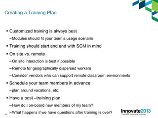 Creating a Training Plan
 Customized training is always best
–Modules should fit your team’s usage scenario
 Training should start and end with SCM in mind
 On site vs. remote
–On site interaction is best if possible
–Remote for geographically dispersed workers
–Consider vendors who can support remote classroom environments
 Schedule your team members in advance
–plan around vacations, etc.
 Have a post –training plan
–How do I on-board new members of my team?
–What happens if we have questions after training is over?20
 