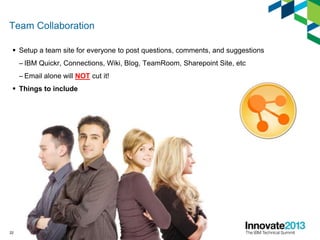 Team Collaboration
 Setup a team site for everyone to post questions, comments, and suggestions
– IBM Quickr, Connections, Wiki, Blog, TeamRoom, Sharepoint Site, etc
– Email alone will NOT cut it!
 Things to include
22
 