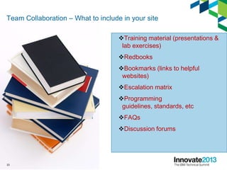 Team Collaboration – What to include in your site
Training material (presentations &
lab exercises)
Redbooks
Bookmarks (links to helpful
websites)
Escalation matrix
Programming
guidelines, standards, etc
FAQs
Discussion forums
23
 