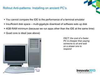 Rollout Anti-patterns: Installing on ancient PC’s
 You cannot compare the IDE to the performance of a terminal emulator
 Insufficient disk space – multi-gigabyte download of software eats up disk
 4GB RAM minimum (because we run apps other than the IDE at the same time)
 Quad core is ideal (see above)
29
FACT: the cost of a faster
PC is cheaper than paying
someone to sit and wait
on a slower one to
respond
 