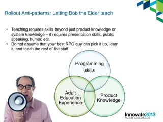 Rollout Anti-patterns: Letting Bob the Elder teach
Programming
skills
Product
Knowledge
Adult
Education
Experience
31
• Teaching requires skills beyond just product knowledge or
system knowledge – it requires presentation skills, public
speaking, humor, etc.
• Do not assume that your best RPG guy can pick it up, learn
it, and teach the rest of the staff
 