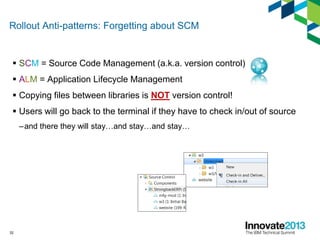 Rollout Anti-patterns: Forgetting about SCM
 SCM = Source Code Management (a.k.a. version control)
 ALM = Application Lifecycle Management
 Copying files between libraries is NOT version control!
 Users will go back to the terminal if they have to check in/out of source
–and there they will stay…and stay…and stay…
32
 