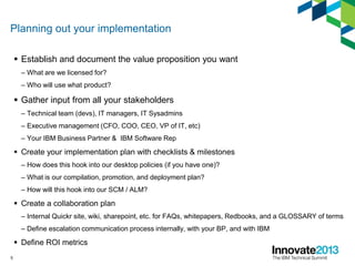 Planning out your implementation
 Establish and document the value proposition you want
– What are we licensed for?
– Who will use what product?
 Gather input from all your stakeholders
– Technical team (devs), IT managers, IT Sysadmins
– Executive management (CFO, COO, CEO, VP of IT, etc)
– Your IBM Business Partner & IBM Software Rep
 Create your implementation plan with checklists & milestones
– How does this hook into our desktop policies (if you have one)?
– What is our compilation, promotion, and deployment plan?
– How will this hook into our SCM / ALM?
 Create a collaboration plan
– Internal Quickr site, wiki, sharepoint, etc. for FAQs, whitepapers, Redbooks, and a GLOSSARY of terms
– Define escalation communication process internally, with your BP, and with IBM
 Define ROI metrics
5
 