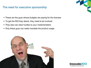 The need for executive sponsorship
 These are the guys whose budgets are paying for the licenses
 To get the ROI they desire, they need to be involved
 They also can clear hurdles to your implementation
 Only these guys can really mandate the product usage
6
 