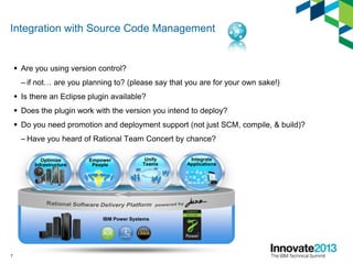 Integration with Source Code Management
 Are you using version control?
– if not… are you planning to? (please say that you are for your own sake!)
 Is there an Eclipse plugin available?
 Does the plugin work with the version you intend to deploy?
 Do you need promotion and deployment support (not just SCM, compile, & build)?
– Have you heard of Rational Team Concert by chance?
7
IBM Power Systems
Integrate
Applications
Optimize
Infrastructure
Empower
People
Unify
Teams
 