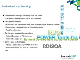 Understand your licensing
 Frequent rebranding & renaming over the years
– Get your vocabulary straight before you implement
 Two general models:
– Authorized User: requires a license file to be applied to the developer desktop
– Floating User: requires a Rational License Key Server
– Fixed Term Licenses
 Can be sold as standalone products
– Rational Developer for AIX and Linux
– Rational Developer for i
 Can be sold as Packages
– RDi Java Edition (formerly POWER Tools for i)
– Rational Developer for i for SOA Construction
– etc.
8
 