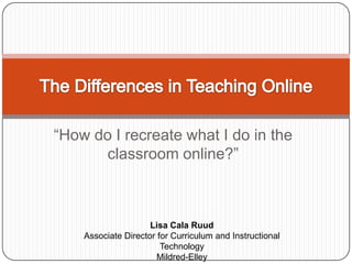“How do I recreate what I do in the classroom online?” The Differences in Teaching Online Lisa Cala Ruud Associate Director for Curriculum and Instructional Technology Mildred-Elley Albany, NY 