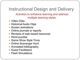 Instructional Design and DeliveryActivities to enhance learning and address multiple learning styles:Video ClipsHistorical Audio ClipsScreen animationsOnline journals or reportsReviews of web based resourcesWord puzzlesGame Show Style TriviaOnline Scavenger HuntAnnotated bibliographyGuest FacilitatorsFlash Simulations