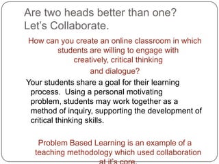 Are two heads better than one?  Let’s Collaborate.How can you create an online classroom in which students are willing to engage with creatively, critical thinking and dialogue?  Your students share a goal for their learning process.  Using a personal motivating problem, students may work together as a method of inquiry, supporting the development of critical thinking skills.  Problem Based Learning is an example of a teaching methodology which used collaboration at it’s core.
