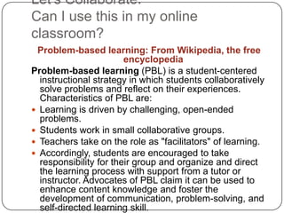 Let’s Collaborate. Can I use this in my online classroom?Problem-based learning: From Wikipedia, the free encyclopediaProblem-based learning (PBL) is a student-centered instructional strategy in which students collaboratively solve problems and reflect on their experiences. Characteristics of PBL are:Learning is driven by challenging, open-ended problems.Students work in small collaborative groups.Teachers take on the role as "facilitators" of learning.Accordingly, students are encouraged to take responsibility for their group and organize and direct the learning process with support from a tutor or instructor. Advocates of PBL claim it can be used to enhance content knowledge and foster the development of communication, problem-solving, and self-directed learning skill.