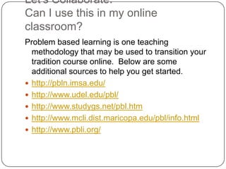 Let’s Collaborate. Can I use this in my online classroom?Problem based learning is one teaching methodology that may be used to transition your tradition course online.  Below are some additional sources to help you get started.http://pbln.imsa.edu/http://www.udel.edu/pbl/http://www.studygs.net/pbl.htmhttp://www.mcli.dist.maricopa.edu/pbl/info.htmlhttp://www.pbli.org/