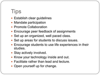 TipsEstablish clear guidelinesMandate participationPromote CollaborationEncourage peer feedback of assignmentsSet up an organized, well paced class.Set up areas for students to discuss issues.Encourage students to use life experiences in their studies.Stay actively involved.Know your technology inside and out.Facilitate rather than lead and lecture.Open yourself up for change.