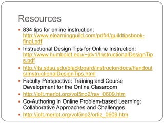 Resources834 tips for online instruction: http://www.elearningguild.com/pdf/4/guildtipsbook-final.pdfInstructional Design Tips for Online Instruction: http://www.humboldt.edu/~jdv1/InstructionalDesignTips.pdfhttp://its.sdsu.edu/blackboard/instructor/docs/handouts/InstructionalDesignTips.htmlFaculty Perspective: Training and Course Development for the Online Classroomhttp://jolt.merlot.org/vol5no2/ray_0609.htmCo-Authoring in Online Problem-based Learning: Collaborative Approaches and Challenges http://jolt.merlot.org/vol5no2/ortiz_0609.htm