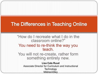 “How do I recreate what I do in the classroom online?”  You need to re-think the way you teach. You will not re-create, rather form something entirely new.The Differences in Teaching OnlineLisa Cala RuudAssociate Director for Curriculum and Instructional TechnologyMildred-ElleyAlbany, NY
