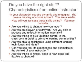 Do you have the right stuff?Characteristics of an online instructor In your classroom you are dynamic and engaging.  You have a mastery of course content.  You are a leader.  How will you translate these skills online?   You may consider…Are you willing to change how you teach?Are you an introvert or extrovert?  Are you able to process and reflect information internally?Are you willing to give up some control in the classroom in order to promote learning communities?Are you able to collaborate using different learning techniques and ideas?Can you use real life experiences and examples in the context of your instruction?Are you willing to reflect, open to new ideas and flexible to change?	